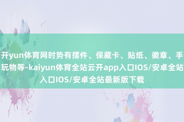 开yun体育网时势有摆件、保藏卡、贴纸、徽章、手办及可食用玩物等-kaiyun体育全站云开app入口IOS/安卓全站最新版下载