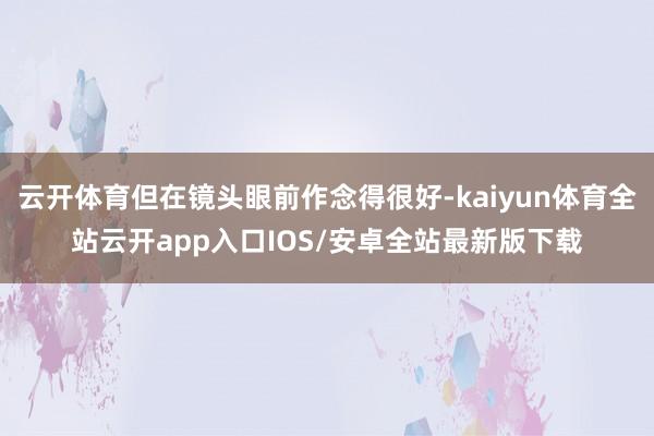 云开体育但在镜头眼前作念得很好-kaiyun体育全站云开app入口IOS/安卓全站最新版下载