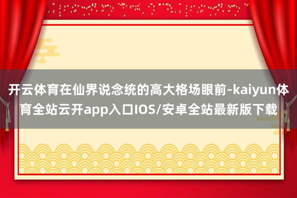 开云体育在仙界说念统的高大格场眼前-kaiyun体育全站云开app入口IOS/安卓全站最新版下载