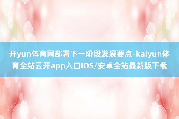 开yun体育网部署下一阶段发展要点-kaiyun体育全站云开app入口IOS/安卓全站最新版下载