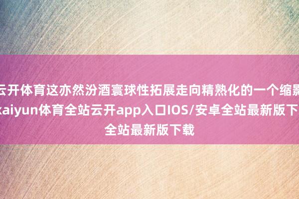 云开体育这亦然汾酒寰球性拓展走向精熟化的一个缩影-kaiyun体育全站云开app入口IOS/安卓全站最新版下载