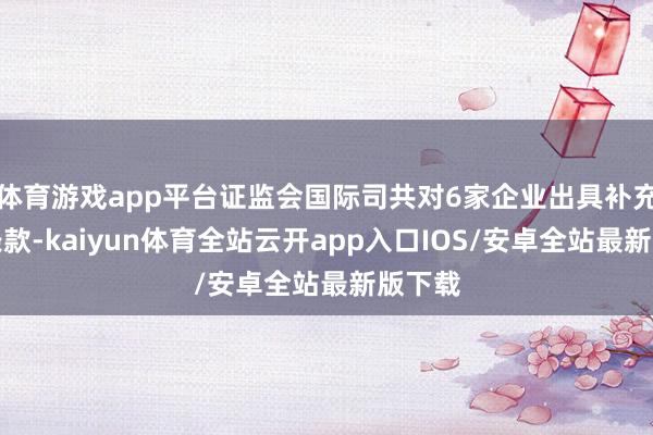 体育游戏app平台证监会国际司共对6家企业出具补充材料条款-kaiyun体育全站云开app入口IOS/安卓全站最新版下载