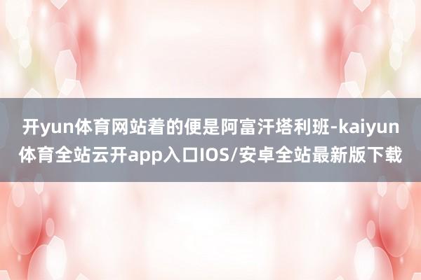 开yun体育网站着的便是阿富汗塔利班-kaiyun体育全站云开app入口IOS/安卓全站最新版下载