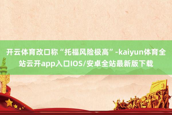 开云体育改口称“托福风险极高”-kaiyun体育全站云开app入口IOS/安卓全站最新版下载