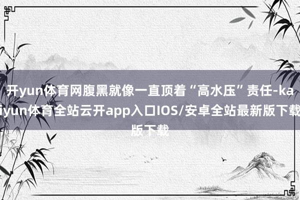 开yun体育网腹黑就像一直顶着“高水压”责任-kaiyun体育全站云开app入口IOS/安卓全站最新版下载