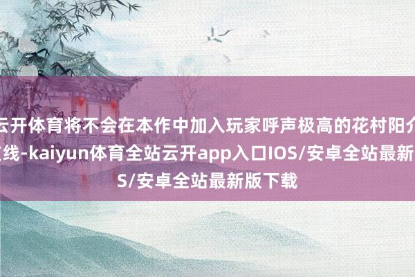 云开体育将不会在本作中加入玩家呼声极高的花村阳介恋爱支线-kaiyun体育全站云开app入口IOS/安卓全站最新版下载