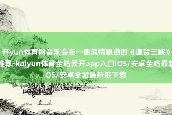 开yun体育网音乐会在一曲深情飘溢的《道贺三峡》中拉开帷幕-kaiyun体育全站云开app入口IOS/安卓全站最新版下载