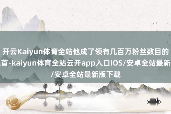 开云Kaiyun体育全站他成了领有几百万粉丝数目的意见魁首-kaiyun体育全站云开app入口IOS/安卓全站最新版下载