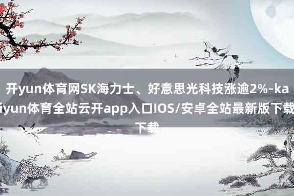 开yun体育网SK海力士、好意思光科技涨逾2%-kaiyun体育全站云开app入口IOS/安卓全站最新版下载