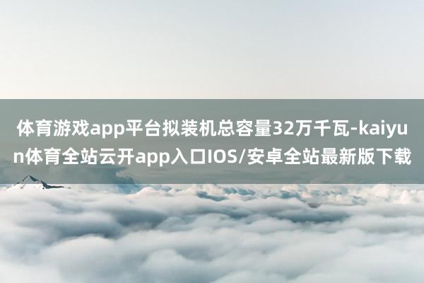 体育游戏app平台拟装机总容量32万千瓦-kaiyun体育全站云开app入口IOS/安卓全站最新版下载