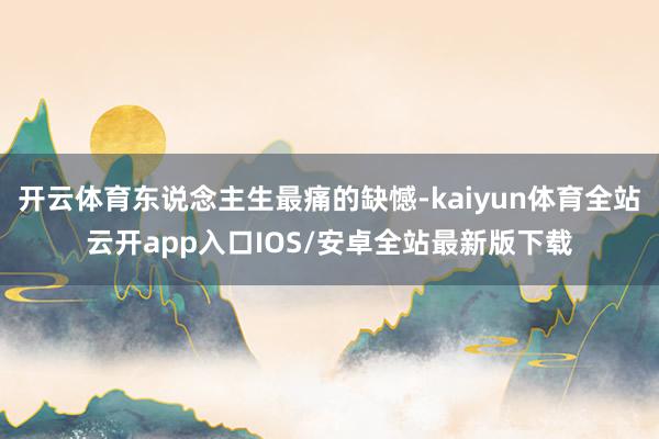 开云体育东说念主生最痛的缺憾-kaiyun体育全站云开app入口IOS/安卓全站最新版下载