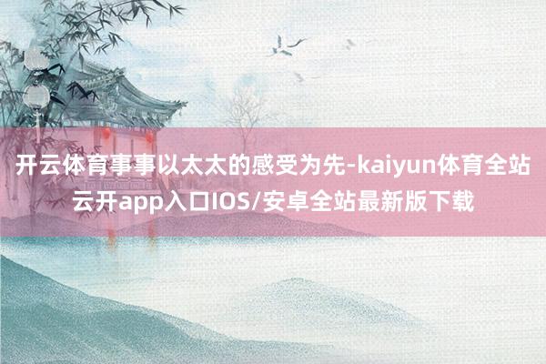 开云体育事事以太太的感受为先-kaiyun体育全站云开app入口IOS/安卓全站最新版下载