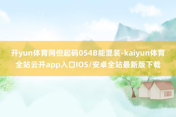 开yun体育网但起码054B能混装-kaiyun体育全站云开app入口IOS/安卓全站最新版下载