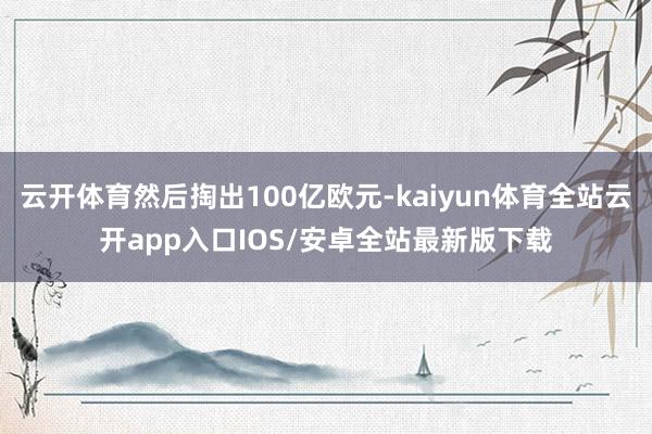 云开体育然后掏出100亿欧元-kaiyun体育全站云开app入口IOS/安卓全站最新版下载