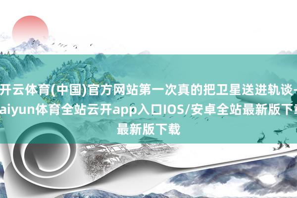 开云体育(中国)官方网站第一次真的把卫星送进轨谈-kaiyun体育全站云开app入口IOS/安卓全站最新版下载