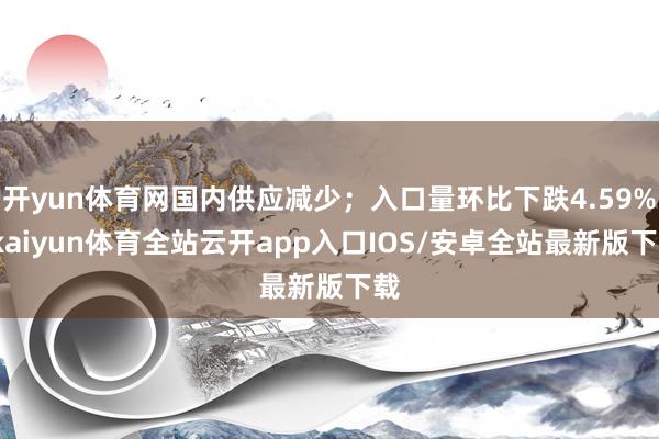 开yun体育网国内供应减少；入口量环比下跌4.59%-kaiyun体育全站云开app入口IOS/安卓全站最新版下载