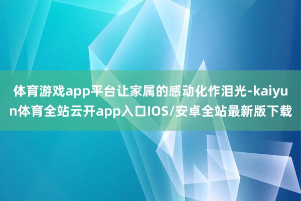 体育游戏app平台让家属的感动化作泪光-kaiyun体育全站云开app入口IOS/安卓全站最新版下载