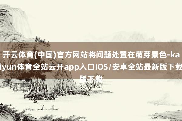 开云体育(中国)官方网站将问题处置在萌芽景色-kaiyun体育全站云开app入口IOS/安卓全站最新版下载