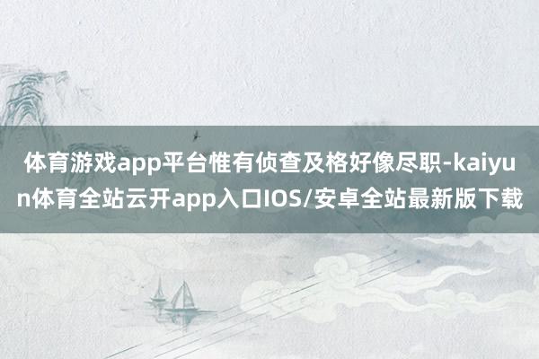 体育游戏app平台惟有侦查及格好像尽职-kaiyun体育全站云开app入口IOS/安卓全站最新版下载