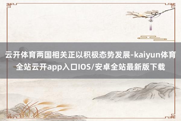 云开体育两国相关正以积极态势发展-kaiyun体育全站云开app入口IOS/安卓全站最新版下载