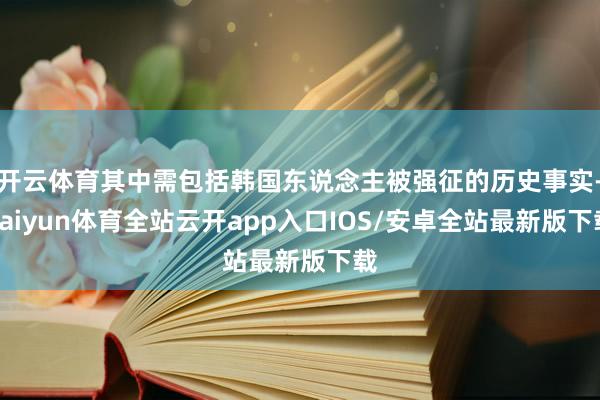 开云体育其中需包括韩国东说念主被强征的历史事实-kaiyun体育全站云开app入口IOS/安卓全站最新版下载