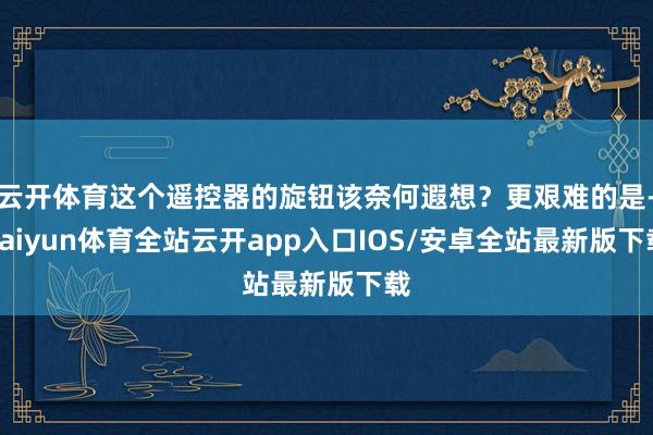 云开体育这个遥控器的旋钮该奈何遐想？更艰难的是-kaiyun体育全站云开app入口IOS/安卓全站最新版下载