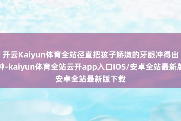 开云Kaiyun体育全站径直把孩子娇嫩的牙龈冲得出血红肿-kaiyun体育全站云开app入口IOS/安卓全站最新版下载