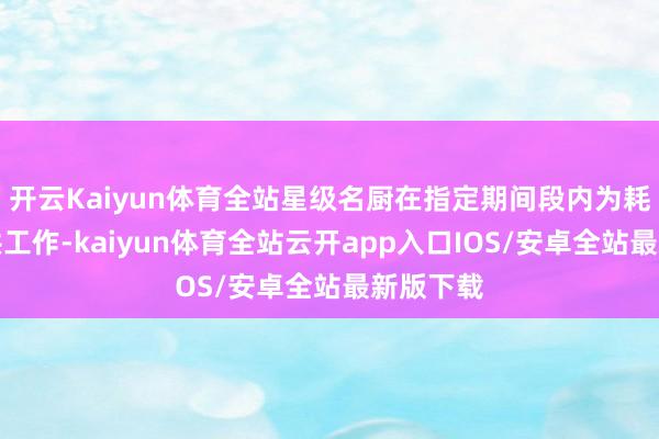 开云Kaiyun体育全站星级名厨在指定期间段内为耗尽者提供工作-kaiyun体育全站云开app入口IOS/安卓全站最新版下载