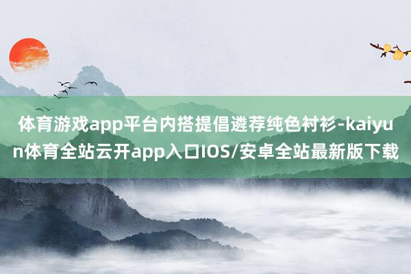 体育游戏app平台内搭提倡遴荐纯色衬衫-kaiyun体育全站云开app入口IOS/安卓全站最新版下载