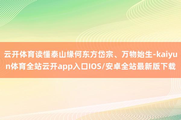云开体育读懂泰山缘何东方岱宗、万物始生-kaiyun体育全站云开app入口IOS/安卓全站最新版下载