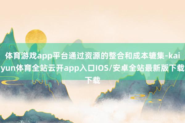 体育游戏app平台通过资源的整合和成本辘集-kaiyun体育全站云开app入口IOS/安卓全站最新版下载