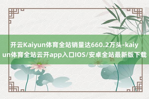 开云Kaiyun体育全站销量达660.2万头-kaiyun体育全站云开app入口IOS/安卓全站最新版下载