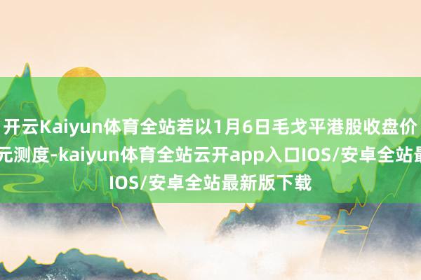 开云Kaiyun体育全站若以1月6日毛戈平港股收盘价每股82港元测度-kaiyun体育全站云开app入口IOS/安卓全站最新版下载