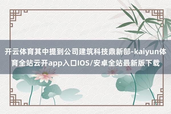 开云体育其中提到公司建筑科技鼎新部-kaiyun体育全站云开app入口IOS/安卓全站最新版下载
