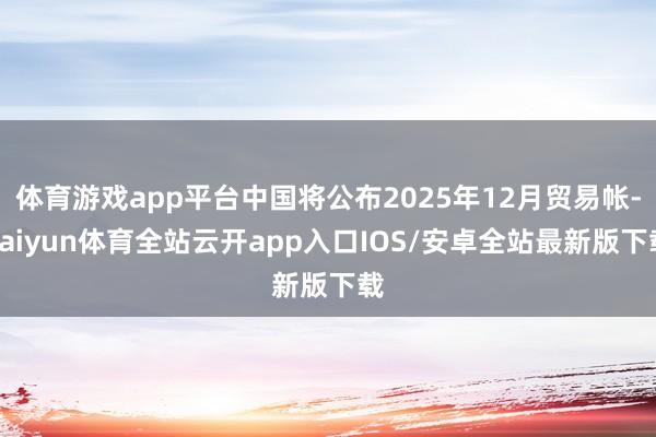 体育游戏app平台中国将公布2025年12月贸易帐-kaiyun体育全站云开app入口IOS/安卓全站最新版下载