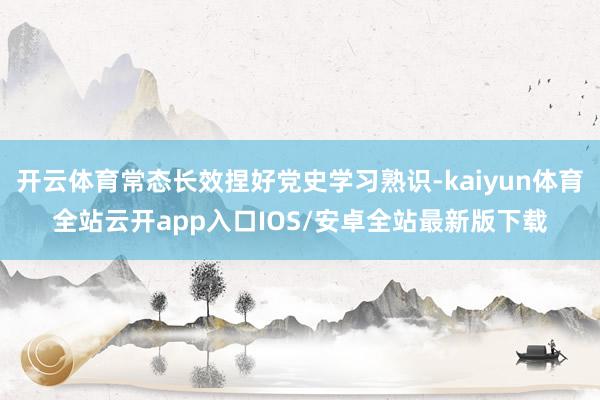开云体育常态长效捏好党史学习熟识-kaiyun体育全站云开app入口IOS/安卓全站最新版下载