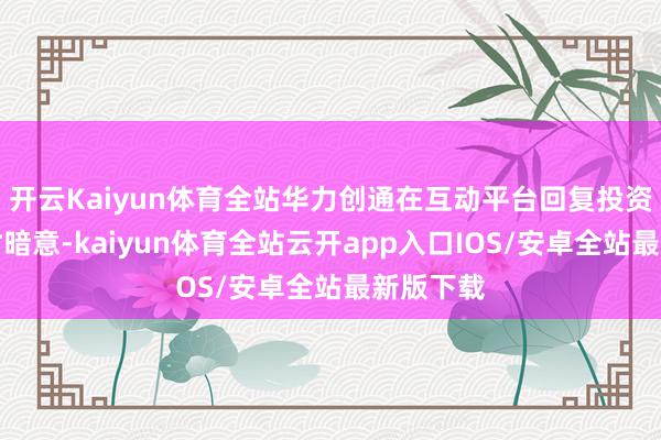 开云Kaiyun体育全站华力创通在互动平台回复投资者发问时暗意-kaiyun体育全站云开app入口IOS/安卓全站最新版下载