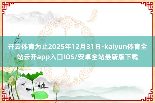 开云体育为止2025年12月31日-kaiyun体育全站云开app入口IOS/安卓全站最新版下载
