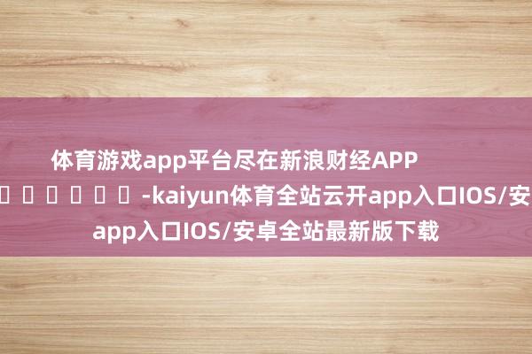 体育游戏app平台尽在新浪财经APP            													-kaiyun体育全站云开app入口IOS/安卓全站最新版下载