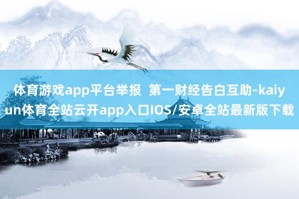 体育游戏app平台举报 第一财经告白互助-kaiyun体育全站云开app入口IOS/安卓全站最新版下载