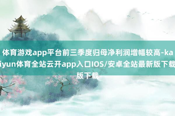 体育游戏app平台前三季度归母净利润增幅较高-kaiyun体育全站云开app入口IOS/安卓全站最新版下载