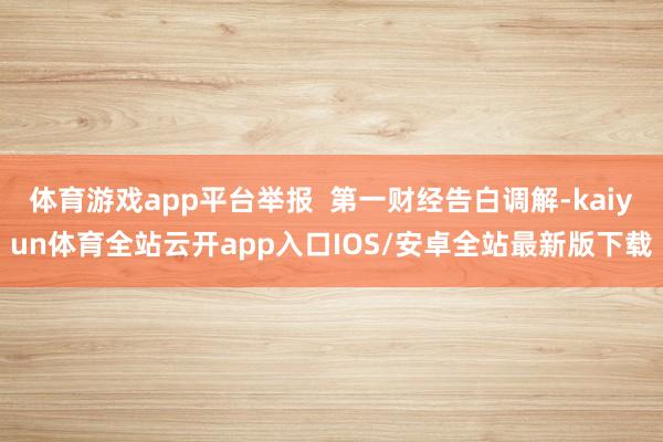 体育游戏app平台举报 第一财经告白调解-kaiyun体育全站云开app入口IOS/安卓全站最新版下载