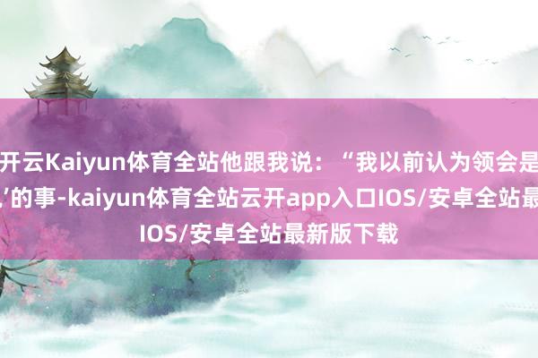 开云Kaiyun体育全站他跟我说：“我以前认为领会是‘有空再说’的事-kaiyun体育全站云开app入口IOS/安卓全站最新版下载